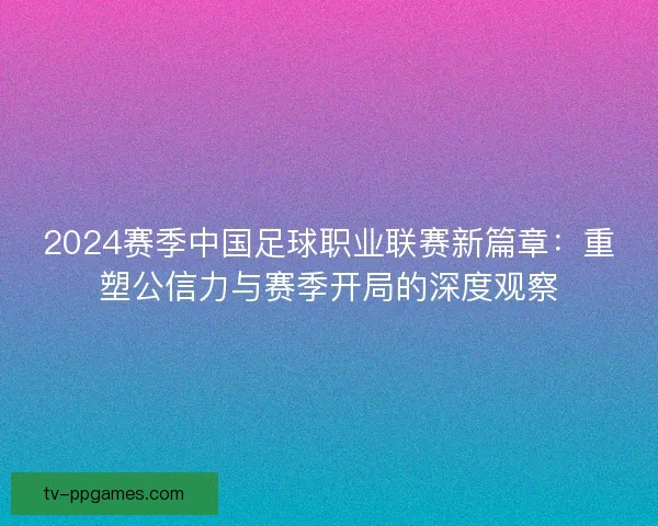 2024赛季中国足球职业联赛新篇章：重塑公信力与赛季开局的深度观察